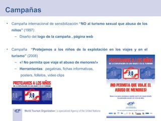 Campañas
•

Campaña internacional de sensibilización “NO al turismo sexual que abusa de los
niños” (1997)
– Diseño del logo de la campaña , página web

•

Campaña

“Protejamos a los niños de la explotación en los viajes y en el

turismo” (2008)
– «! No permita que viaje el abuso de menores!»
– Herramientas: pegatinas, fichas informativas,
posters, folletos, video clips

 