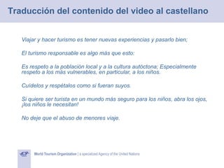 Traducción del contenido del video al castellano
Viajar y hacer turismo es tener nuevas experiencias y pasarlo bien;
El turismo responsable es algo más que esto:
Es respeto a la población local y a la cultura autóctona; Especialmente
respeto a los más vulnerables, en particular, a los niños.
Cuídelos y respétalos como si fueran suyos.
Si quiere ser turista en un mundo más seguro para los niños, abra los ojos,
¡los niños le necesitan!
No deje que el abuso de menores viaje.

 