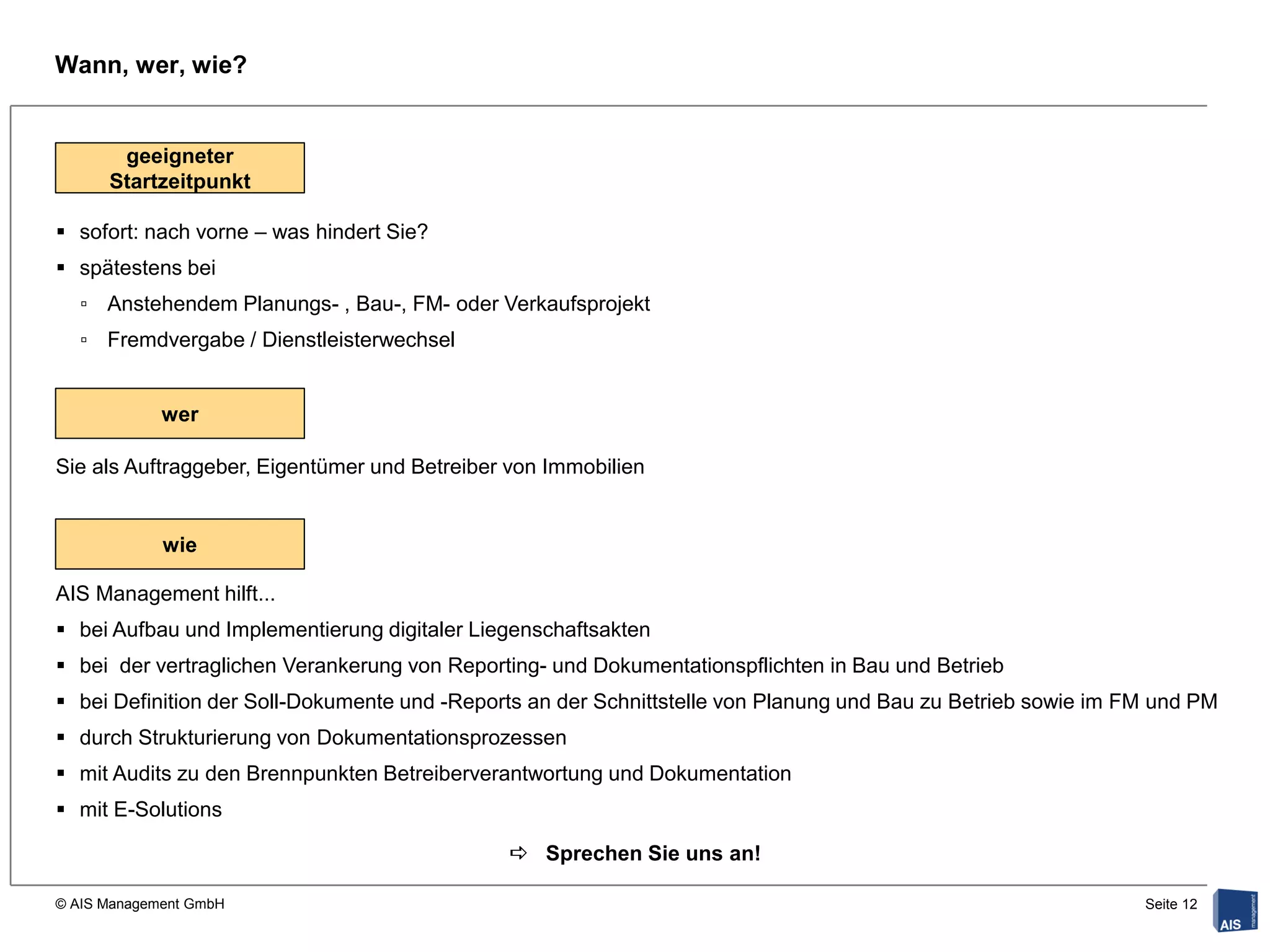 Wann, wer, wie?


       geeigneter
`     Startzeitpunkt

 sofort: nach vorne – was hindert Sie?
 spätestens bei
    ▫ Anstehendem Planungs- , Bau-, FM- oder Verkaufsprojekt
    ▫ Fremdvergabe / Dienstleisterwechsel


             wer

Sie als Auftraggeber, Eigentümer und Betreiber von Immobilien


             wie

AIS Management hilft...
 bei Aufbau und Implementierung digitaler Liegenschaftsakten
 bei der vertraglichen Verankerung von Reporting- und Dokumentationspflichten in Bau und Betrieb
 bei Definition der Soll-Dokumente und -Reports an der Schnittstelle von Planung und Bau zu Betrieb sowie im FM und PM
 durch Strukturierung von Dokumentationsprozessen
 mit Audits zu den Brennpunkten Betreiberverantwortung und Dokumentation
 mit E-Solutions

                                               Sprechen Sie uns an!

© AIS Management GmbH                                                                                          Seite 12
 