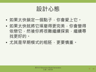 /49
設計心態
• 如果太快鎖定一個點子，你會愛上它。
• 如果太快就將它琢磨得更完美，你會變得
依戀它，然後你將很難繼續探索，繼續尋
找更好的。
• 尤其是早期模式的粗胚，更要慎重。
32
獲利世代Business Model Generation
主講人 萬同軒
 