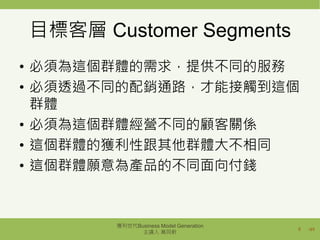 /49
目標客層 Customer Segments
• 必須為這個群體的需求，提供不同的服務
• 必須透過不同的配銷通路，才能接觸到這個
群體
• 必須為這個群體經營不同的顧客關係
• 這個群體的獲利性跟其他群體大不相同
• 這個群體願意為產品的不同面向付錢
8
獲利世代Business Model Generation
主講人 萬同軒
 