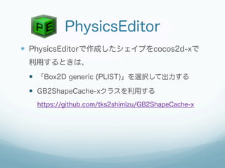 PhysicsEditor
—  PhysicsEditorで作成したシェイプをcocos2d-xで
 利用するときは、
 —  「Box2D generic (PLIST)」を選択して出力する
 —  GB2ShapeCache-xクラスを利用する
   https://github.com/tks2shimizu/GB2ShapeCache-x
 