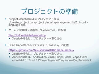 プロジェクトの準備
—  project-creatorによるプロジェクト作成
  ./create_project.py -project pinball -package net.tks2.pinball -
  language cpp

—  ゲームで使用する画像を「Resources」に配置
 http://tks2.net/pinball/pinball.zip
  —  Xcodeの場合は、プロジェクトへ取り込む

—  GB2ShapeCache-xクラスを「Classes」に配置
  https://github.com/tks2shimizu/GB2ShapeCache-x
  —  Xcodeの場合は、プロジェクトへ取り込む
  —  Android向けは、Android.mkにGB2ShapeCache-x.cppを追加
     cocos2d-2.1rc0-x-2.1.2/projects/pinball/proj.android/jni/Android.mk
 