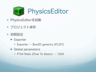 PhysicsEditor
—  PhysicsEditorを起動

—  プロジェクト保存

—  初期設定
  —  Exporter
    —  Exporter … Box2D generics (PLIST)
  —  Global parameters
    —  PTM-Ratio (Pixel To Meter) … 1024
 