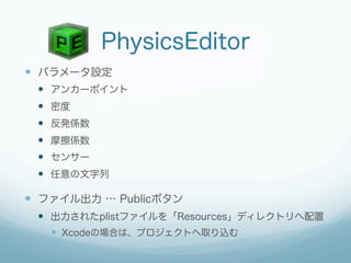 PhysicsEditor
—  パラメータ設定
 —  アンカーポイント
 —  密度
 —  反発係数
 —  摩擦係数
 —  センサー
 —  任意の文字列

—  ファイル出力 … Publicボタン
 —  出力されたplistファイルを「Resources」ディレクトリへ配置
   —  Xcodeの場合は、プロジェクトへ取り込む
 