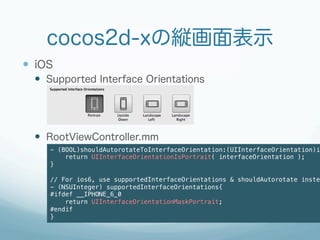 cocos2d-xの縦画面表示
—  iOS
  —  Supported Interface Orientations




  —  RootViewController.mm
      - (BOOL)shouldAutorotateToInterfaceOrientation:(UIInterfaceOrientation)in
          return UIInterfaceOrientationIsPortrait( interfaceOrientation );!
      }!
      !
      // For ios6, use supportedInterfaceOrientations & shouldAutorotate instea
      - (NSUInteger) supportedInterfaceOrientations{!
      #ifdef __IPHONE_6_0!
          return UIInterfaceOrientationMaskPortrait;!
      #endif!
      }!
 