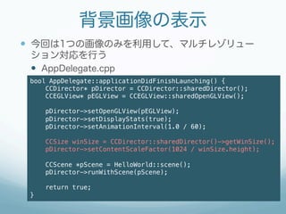 背景画像の表示
—  今回は1つの画像のみを利用して、マルチレゾリュー
     ション対応を行う
     —  AppDelegate.cpp
 bool AppDelegate::applicationDidFinishLaunching() {!
     CCDirector* pDirector = CCDirector::sharedDirector();!
     CCEGLView* pEGLView = CCEGLView::sharedOpenGLView();!
 !
        pDirector->setOpenGLView(pEGLView);!
        pDirector->setDisplayStats(true);!
        pDirector->setAnimationInterval(1.0 / 60);!
        !
        CCSize winSize = CCDirector::sharedDirector()->getWinSize();!
        pDirector->setContentScaleFactor(1024 / winSize.height);!
 !
        CCScene *pScene = HelloWorld::scene();!
        pDirector->runWithScene(pScene);!
 !
        return true;!
 }!
 