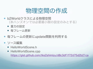 物理空間の作成
—  b2Worldクラスによる物理空間
 （本ハンズオンでは必要最小限の設定のみとする）
 —  重力の設定
 —  毎フレーム更新
—  毎フレームの更新にupdate関数を利用する
—  ソース編集
 —  HelloWorldScene.h
 —  HelloWorldScene.cpp
   https://gist.github.com/tks2shimizu/d8c3df1f72d75d2b21ca
 