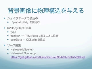 背景画像に物理構造を与える
—  シェイプデータの読込み
  —  「pinball.plist」を読込む

—  b2BodyDefの定義
  —  type
  —  position … PTM Ratioで割ることに注意
  —  userData … CCSpriteを追加

—  ソース編集
  —  HelloWorldScene.h
  —  HelloWorldScene.cpp
    https://gist.github.com/tks2shimizu/e69d420bc53675d982c3
 