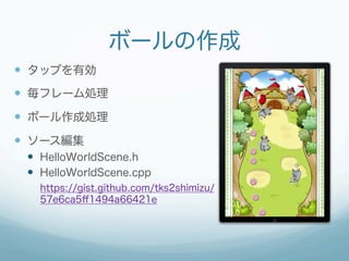 ボールの作成
—  タップを有効
—  毎フレーム処理
—  ボール作成処理
—  ソース編集
 —  HelloWorldScene.h
 —  HelloWorldScene.cpp
   https://gist.github.com/tks2shimizu/
   57e6ca5ﬀ1494a66421e
 