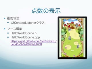 点数の表示
—  衝突判定
 —  b2ContactListenerクラス

—  ソース編集
 —  HelloWorldScene.h
 —  HelloWorldScene.cpp
   https://gist.github.com/tks2shimizu/
   beb45a3a5e6625eb679f
 