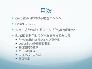 目次
—  cocos2d-xにおける物理エンジン
—  Box2Dについて
—  シェープを作成するツール「PhysicsEditor」
—  Box2Dを利用してゲームを作ってみよう！
 —    PhysicsEditorでシェイプを作る
 —    cocos2d-xの縦画面表示
 —    物理空間の作成
 —    ボールの作成
 —    フリッパーの作成
 —    衝突判定
 