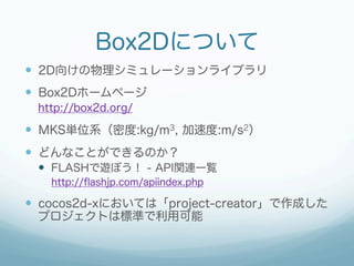 Box2Dについて
—  2D向けの物理シミュレーションライブラリ
—  Box2Dホームページ
 http://box2d.org/

—  MKS単位系（密度:kg/m3, 加速度:m/s2）
—  どんなことができるのか？
 —  FLASHで遊ぼう！ - API関連一覧
   http://ﬂashjp.com/apiindex.php

—  cocos2d-xにおいては「project-creator」で作成した
 プロジェクトは標準で利用可能
 
