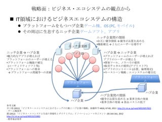 戦略面：ビジネス・エコシステムの観点から
 IT領域におけるビジネスエコシステムの構造
 プラットフォームをもつハブ企業ゲーム機、OS (PC, モバイル)
 その周辺に生息するニッチ企業ゲームソフト、アプリ
プラットフォー
ム
ハブ企業
アプリ群
ニッチ企業間の関係
•お互い競争関係 → 競争が品質を高める
•機能補完 → ともにユーザーを増やす
ニッチ企業群
プラットフォー
ム
ハブ企業
ハブ企業間の関係
•競争が品質を高める → 業界全体の発展
•業界全体の発展 → 部品コストの低下
ハブ企業 → ニッチ企業
•プラットフォームのユーザーが増えれば
アプリのユーザーが増える
•開発ツール、ノウハウの提供
•販売チャネルの提供 (アプリストア)
•アプリのコントロール (品質、倫理規定)
•キーストーン戦略：エコシステムの健全化
ニッチ企業 → ハプ企業
•魅力的なアプリが増えれば
プラットフォームのユーザーが増える。
•プラットフォーム機能の補完
(ユーティリティソフト等)
•プラットフォームへの要求
→ プラットフォーム間競争への貢献
参考文献
井上他 (2011) 「ビジネス・エコシステムにおけるニッチの行動とハブ企業の戦略」組織科学 44(4), 67-82, 2011 http://ci.nii.ac.jp/naid/40019057833
- ゲーム機業界
羅 (2012) 「ビジネス・エコシステム生成の多様性とダイナミズム」イノベーション・マネジメント -(9) 143-161, 2012
http://ci.nii.ac.jp/naid/40019255883
- 携帯電話業界
 