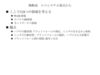 戦略面 エコシステム視点から
 ここでは3つの領域を考える
 PC-OS 領域
 モバイルOS領域
 ネットサービス領域
 観点
 ハブの行動原理: プラットフォームの強化、ニッチの引き込みと統制
 ニッチの行動原理：プラットフォームの選択、ハブに与える影響力
 プラットフォーム間の関係: 競争と共生
 