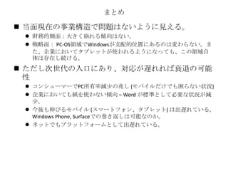 まとめ
 当面現在の事業構造で問題はないように見える。
 財務的側面：大きく崩れる傾向はない。
 戦略面： PC-OS領域でWindowsが支配的位置にあるのは変わらない。ま
た、企業においてタブレットが使われるようになっても、この領域自
体は存在し続ける。
 ただし次世代の入口にあり、対応が遅れれば衰退の可能
性
 コンシューマーでPC所有率減少の兆し (モバイルだけでも困らない状況)
 企業においても紙を使わない傾向 – Word が標準として必要な状況が減
少。
 今後も伸びるモバイル (スマートフォン、タブレット) は出遅れている。
Windows Phone, Surfaceでの巻き返しは可能なのか。
 ネットでもプラットフォームとして出遅れている。
 
