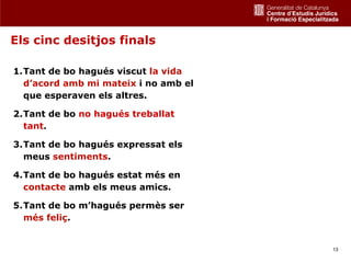 Els cinc desitjos finals

1.Tant de bo hagués viscut la vida
  d’acord amb mi mateix i no amb el
  que esperaven els altres.

2.Tant de bo no hagués treballat
  tant.

3.Tant de bo hagués expressat els
  meus sentiments.

4.Tant de bo hagués estat més en
  contacte amb els meus amics.

5.Tant de bo m’hagués permès ser
  més feliç.


                                      13
 