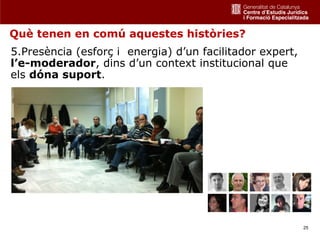 Què tenen en comú aquestes històries?
5.Presència (esforç i energia) d’un facilitador expert,
l’e-moderador, dins d’un context institucional que
els dóna suport.




                                                          25
 