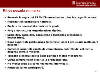 Kit de posada en marxa
• Recorda la regla del 15 % d'innovadors en totes les organitzacions.
• Recolza't en connectors naturals.
• Parteix de necessitats reals de la gent.
• Fuig d'estructures organitzatives rígides.
• Socialitza, socialitza, socialització (jornades presencials
  necessàries).
• Dóna suport als petits grups (més valen pocs i actius que molts però
  passius).
• Comença usant els canals de comunicació naturals del col·lectiu,
  després ofereix millores.
• Treballa a escala: petits èxits porten a metes més grans.
• Cerca sempre valor afegit a la producció feta.
• No menyspreïs els comandaments intermedis.
• Respecta la no participació.
                                                                     45
 