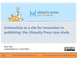 brian.hole@ubiquitypress.com www.ubiquitypress.com / @ubiquitypress
Brian Hole
London Book Fair, 17 April 2013
Universities as a site for innovation in
publishing: the Ubiquity Press case study
 