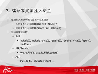 3. 檔案或資源匯入安全
• 依據引入來源一般可分為本地及遠端
– 本地檔案引入弱點(Local File Inclusion)
– 遠端檔案引入弱點(Remote File Inclusion)
• 各語言常見函數
– PHP
• include(), include_once(), require(), require_once(), fopen(),
readfile()…
– JSP/Servlet
• Ava.io.File(), java.io.FileReader()
– ASP
• Include file, include virtual, …
 