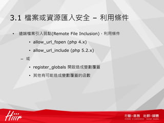 3.1 檔案或資源匯入安全 – 利用條件
• 遠端檔案引入弱點(Remote File Inclusion)，利用條件
• allow_url_fopen (php 4.x)
• allow_url_include (php 5.2.x)
– 或
• register_globals 開啟造成變數覆蓋
• 其他有可能造成變數覆蓋的函數
 