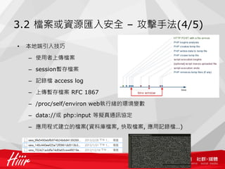 3.2 檔案或資源匯入安全 – 攻擊手法(4/5)
• 本地端引入技巧
– 使用者上傳檔案
– session暫存檔案
– 記錄檔 access log
– 上傳暫存檔案 RFC 1867
– /proc/self/environ web執行緒的環境變數
– data://或 php:input 等擬真通訊協定
– 應用程式建立的檔案(資料庫檔案, 快取檔案, 應用記錄檔…)
 