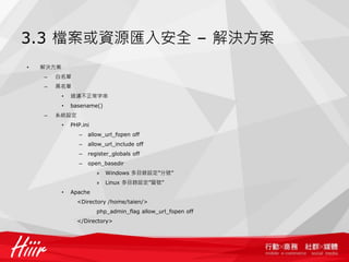 3.3 檔案或資源匯入安全 – 解決方案
• 解決方案
– 白名單
– 黑名單
• 過濾不正常字串
• basename()
– 系統設定
• PHP.ini
– allow_url_fopen off
– allow_url_include off
– register_globals off
– open_basedir
» Windows 多目錄設定”分號”
» Linux 多目錄設定”冒號”
• Apache
<Directory /home/taien/>
php_admin_flag allow_url_fopen off
</Directory>
 