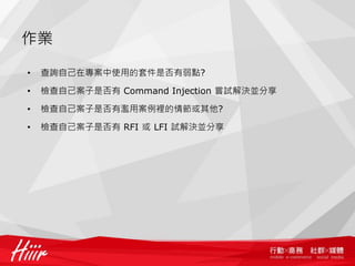作業
• 查詢自己在專案中使用的套件是否有弱點?
• 檢查自己案子是否有 Command Injection 嘗試解決並分享
• 檢查自己案子是否有濫用案例裡的情節或其他?
• 檢查自己案子是否有 RFI 或 LFI 試解決並分享
 