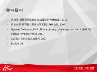參考資料
• 吳翰清, 網路竟然這麼危險(白帽子讲Web安全), 2012
• 柯志杰譯, 網頁程式駭客攻防實戰以PHP為例, 2007
• OWASP, OWASP Testing Guide v3.0
• Gynvael Coldwind , PHP LFI to arbitratry code execution via rfc1867 file
upload temporary files, 2011
• Cb520, ANN公告系統漏洞, 2007
• Exploit-DB
 