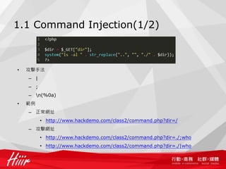 1.1 Command Injection(1/2)
• PHP 中可以直接執行程式的函數
– eval(), assert(), system(), exec(), shell_exec(), passthru(), escapeshellcmd(), pcntl_exce()
• 攻擊手法
– |
– ;
– n(%0a)
• 範例
– 正常網址
• http://www.hackdemo.com/class2/command.php?dir=/
– 攻擊網址
• http://www.hackdemo.com/class2/command.php?dir=./;who
• http://www.hackdemo.com/class2/command.php?dir=./|who
 