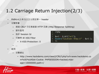 1.2 Carriage Return Injection(2/3)
• PHP4.4.2 與 5.1.2 以限定單一 header
• 攻擊影響
– 透過 CRLF 可任意創建 HTTP 回應 (Http Response Splitting)
– 郵件濫用
– 指定 Session Id
– 可關閉 IE XSS Filter
• X-XSS-Protection: 0
– …
• 範例
– 攻擊網址
• http://www.hackdemo.com/class2/CRLF.php?url=www.hackdemo.co
m%0D%0ASet-Cookie: PHPSESSION=hacked;max-
age=10000000;path=/
 