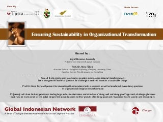 Hosted by :
!
Ensuring Sustainability in Organizational Transformation
!!
Media Partner:
ChangeGlobal Indonesian Network
Global Indonesian Network
A Series of Dialogue between Academic Research and Corporate Practices
One of the biggest leap in a company nowadays exist in organizational transformation,
but it also give the leaders a question for challenge in order to maintain a sustainable change
Prof. Dr. Hora Tjitra will present his international best practices both in research as well as benchmark consultancy practices
in organizational design and transformation
Mr. Junardy will share his best practice in leading large scale transformation and introduce a “doing well and doing good” approach, challenging business
leaders to be more aware of the global mega-trend to run business well for growth while being good and responsible to the society and environment
Shared by :
Yaya Winarno Junardy
President Commissioner,Rajawali Corpora
Prof.Dr.Hora Tjitra
Associate Professor for Applied Psychology,Zhejiang University,China
Executive Director,Tjitra Management Consulting
 
