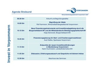Wirtschaftsfördergesellschaft Vorpommern mbH
InvestinVorpommern
09.30 Uhr Ankunft und Begrüßungskaffee
10.00 Uhr
Begrüßung der Gäste
Rolf Kammann, Wirtschaftsfördergesellschaft Vorpommern
10.15 Uhr
Neue Finanzierungsinstrumente und Investitionsbegleitung durch die
Bürgschaftsbank MV und die Mittelständische Beteiligungsgesellschaft MV
Katja Siemoneit, Bürgschaftsbank MV
10.45 Uhr
Finanzierungsplanung für Start- und Erweiterungsinvestitionen
Axel Klettke, Sparkasse Vorpommern
11.15 Uhr
Eckpunkte der neuen Investitionsförderungen
in Mecklenburg-Vorpommern
Katrin Kuchmetzki, Landesförderinstitut MV
11.45 Uhr Diskussion, Erfahrungsaustausch und Gespräche mit kleinem Imbiss
12.30 Uhr Abschluss des Seminars
Agenda Stralsund
 