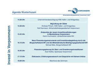 Wirtschaftsfördergesellschaft Vorpommern mbH
InvestinVorpommern
14.30 Uhr Unternehmensbesichtigung HAB Hallen- und Anlagenbau
15.30 Uhr
Begrüßung der Gäste
Andreas Pörsch, HAB Hallen- und Anlagenbau
Rolf Kammann, Wirtschaftsfördergesellschaft Vorpommern
15.45 Uhr
Eckpunkte der neuen Investitionsförderungen
in Mecklenburg-Vorpommern
Katrin Kuchmetzki, Landesförderinstitut MV
16.15 Uhr
Neue Finanzierungsinstrumente und Investitionsbegleitung durch die
Bürgschaftsbank MV und die Mittelständische Beteiligungsgesellschaft MV
Michael Meis, Bürgschaftsbank MV
16.45 Uhr
Finanzierungsplanung für Start- und Erweiterungsinvestitionen
Axel Klettke, Sparkasse Vorpommern
17.15 Uhr Diskussion, Erfahrungsaustausch und Gespräche mit kleinem Imbiss
18.00 Uhr Abschluss des Seminars
Agenda Wusterhusen
 