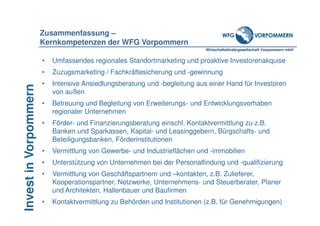 Wirtschaftsfördergesellschaft Vorpommern mbH
InvestinVorpommern
• Umfassendes regionales Standortmarketing und proaktive Investorenakquise
• Zuzugsmarketing / Fachkräftesicherung und -gewinnung
• Intensive Ansiedlungsberatung und -begleitung aus einer Hand für Investoren
von außen
• Betreuung und Begleitung von Erweiterungs- und Entwicklungsvorhaben
regionaler Unternehmen
• Förder- und Finanzierungsberatung einschl. Kontaktvermittlung zu z.B.
Banken und Sparkassen, Kapital- und Leasinggebern, Bürgschafts- und
Beteiligungsbanken, Förderinstitutionen
• Vermittlung von Gewerbe- und Industrieflächen und -immobilien
• Unterstützung von Unternehmen bei der Personalfindung und -qualifizierung
• Vermittlung von Geschäftspartnern und –kontakten, z.B. Zulieferer,
Kooperationspartner, Netzwerke, Unternehmens- und Steuerberater, Planer
und Architekten, Hallenbauer und Baufirmen
• Kontaktvermittlung zu Behörden und Institutionen (z.B. für Genehmigungen)
Zusammenfassung –
Kernkompetenzen der WFG Vorpommern
 