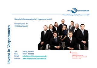 Wirtschaftsfördergesellschaft Vorpommern mbH
InvestinVorpommern
Wirtschaftsfördergesellschaft Vorpommern mbH
Brandteichstr. 20
17489 Greifswald
Tel: 03834 550 605
Fax: 03834 550 551
Email: info@invest-in-vorpommern.de
Internet: www.invest-in-vorpommern.de
 