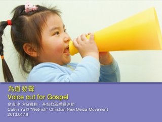 俞真＠ 漁翁撒網．基督教新媒體運動
Calvin Yu @ “NetFish” Christian New Media Movement
2013.04.18
為道發聲
Voice out for Gospel
 