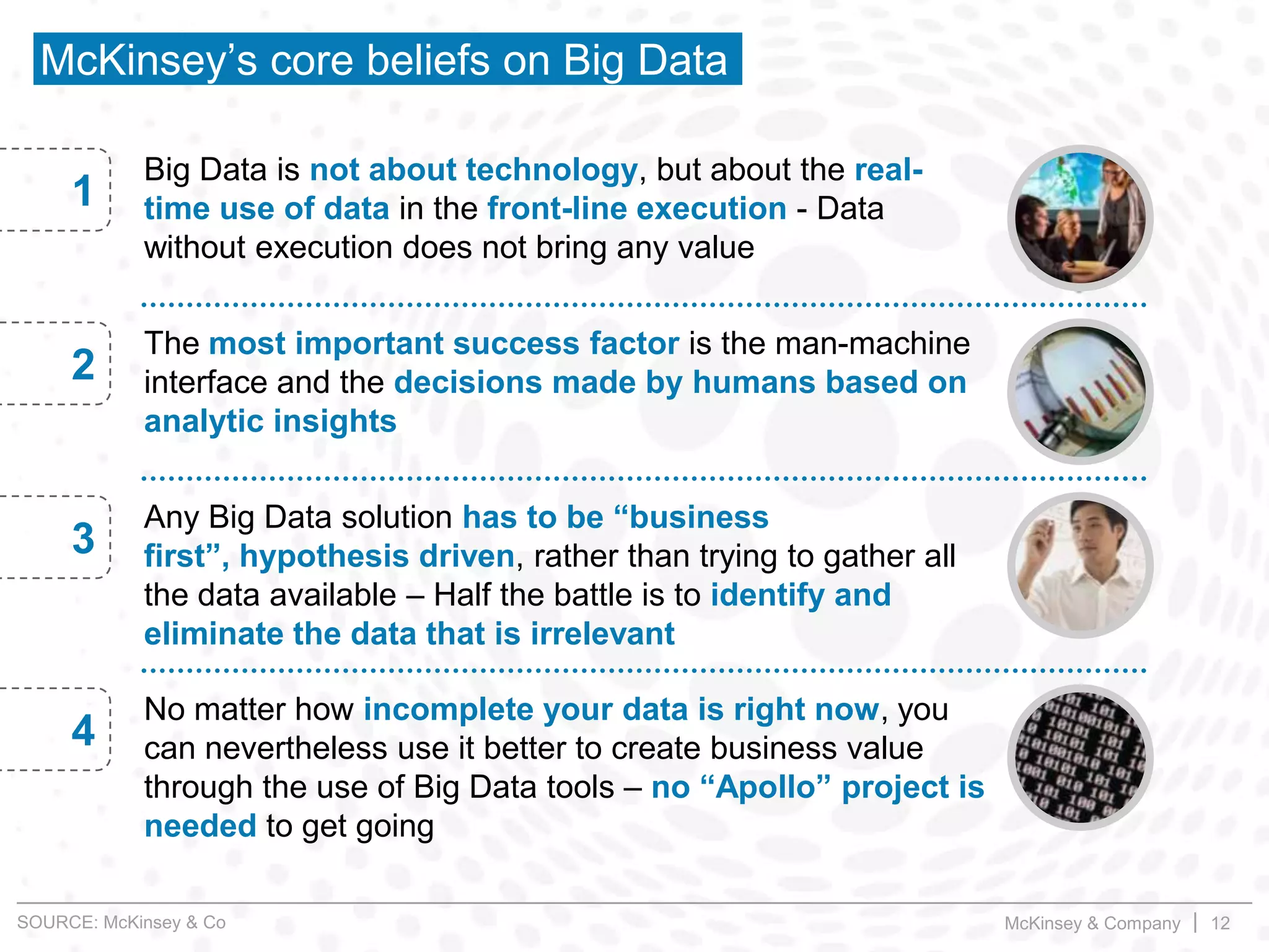 McKinsey & Company | 12
McKinsey’s core beliefs on Big Data
Big Data is not about technology, but about the real-
time use of data in the front-line execution - Data
without execution does not bring any value
1
The most important success factor is the man-machine
interface and the decisions made by humans based on
analytic insights
2
Any Big Data solution has to be “business
first”, hypothesis driven, rather than trying to gather all
the data available – Half the battle is to identify and
eliminate the data that is irrelevant
3
No matter how incomplete your data is right now, you
can nevertheless use it better to create business value
through the use of Big Data tools – no “Apollo” project is
needed to get going
4
SOURCE: McKinsey & Co
 