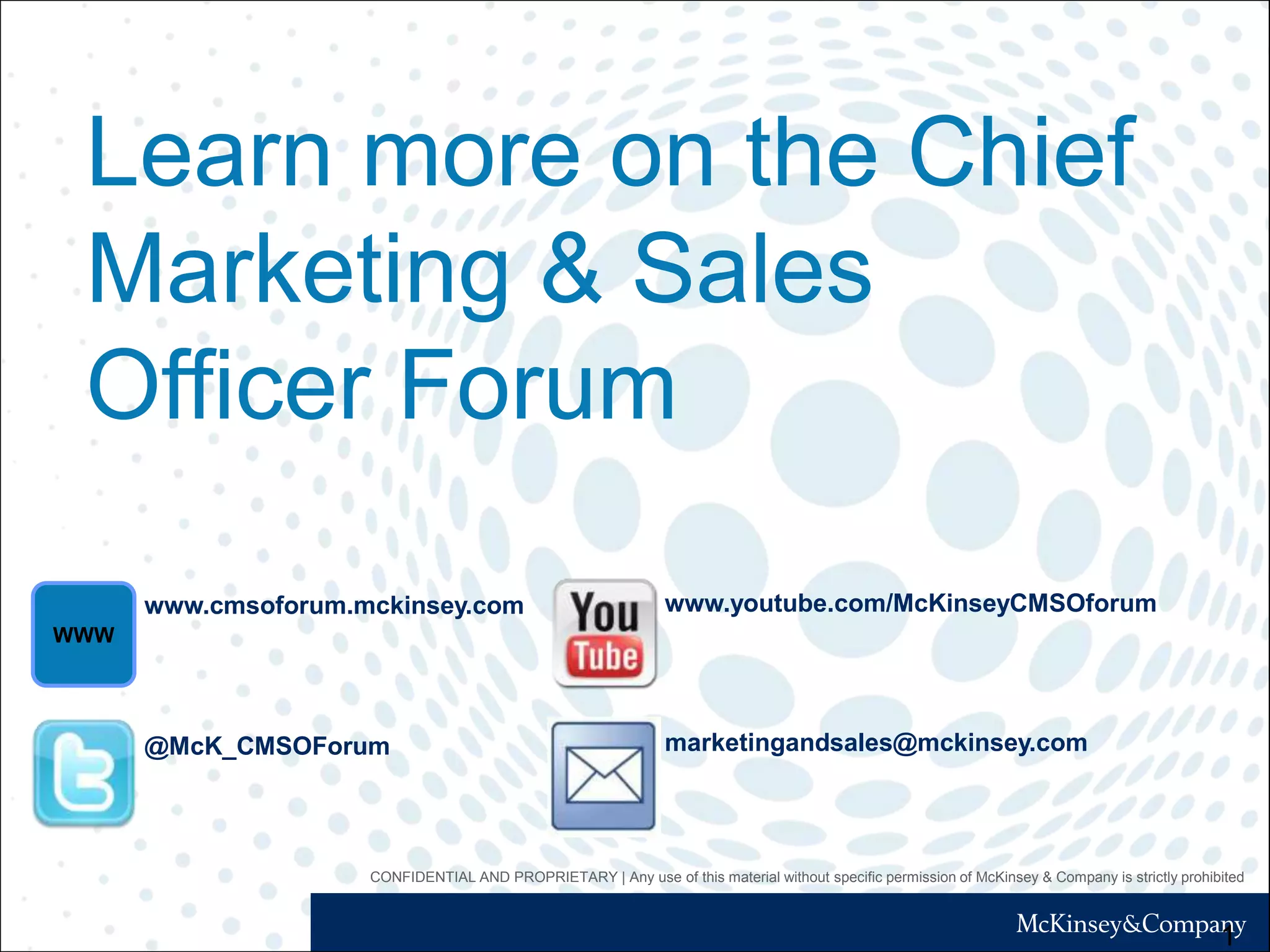 CONFIDENTIAL AND PROPRIETARY | Any use of this material without specific permission of McKinsey & Company is strictly prohibited
Learn more on the Chief
Marketing & Sales
Officer Forum
1
www.cmsoforum.mckinsey.com
WWW
@McK_CMSOForum
www.youtube.com/McKinseyCMSOforum
marketingandsales@mckinsey.com
 