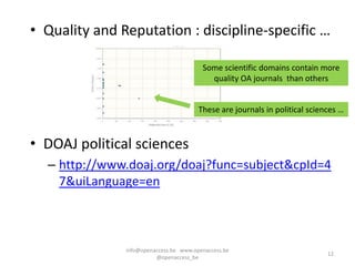 • Quality and Reputation : discipline-specific …

                                         Some scientific domains contain more
                                           quality OA journals than others


                                        These are journals in political sciences …



• DOAJ political sciences
  – http://www.doaj.org/doaj?func=subject&cpId=4
    7&uiLanguage=en



               info@openaccess.be www.openaccess.be
                                                                             12
                         @openaccess_be
 