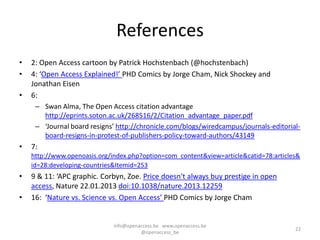 References
•   2: Open Access cartoon by Patrick Hochstenbach (@hochstenbach)
•   4: ‘Open Access Explained!’ PHD Comics by Jorge Cham, Nick Shockey and
    Jonathan Eisen
•   6:
     – Swan Alma, The Open Access citation advantage
       http://eprints.soton.ac.uk/268516/2/Citation_advantage_paper.pdf
     – ‘Journal board resigns’ http://chronicle.com/blogs/wiredcampus/journals-editorial-
       board-resigns-in-protest-of-publishers-policy-toward-authors/43149
•   7:
    http://www.openoasis.org/index.php?option=com_content&view=article&catid=78:articles&
    id=28:developing-countries&Itemid=253
•   9 & 11: ‘APC graphic. Corbyn, Zoe. Price doesn't always buy prestige in open
    access, Nature 22.01.2013 doi:10.1038/nature.2013.12259
•   16: ‘Nature vs. Science vs. Open Access’ PHD Comics by Jorge Cham


                              info@openaccess.be www.openaccess.be
                                                                                       22
                                        @openaccess_be
 