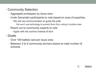 • Community Selection
• Aggregate prototypes by issue area
• Invite Generator participants to vote based on area of expertise
• We will use communication to guide the path
• We won’t use technology to prevent them from voting in another area
• Reach out to community experts to vote
• Again with the comms instead of tech
• Goals
• Over 100 ballots cast per issue area
• Between 3 to 5 community winners based on total number of
entrants
④ Select
 