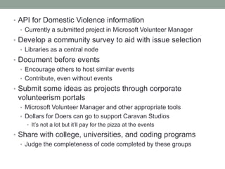 • API for Domestic Violence information
• Currently a submitted project in Microsoft Volunteer Manager
• Develop a community survey to aid with issue selection
• Libraries as a central node
• Document before events
• Encourage others to host similar events
• Contribute, even without events
• Submit some ideas as projects through corporate
volunteerism portals
• Microsoft Volunteer Manager and other appropriate tools
• Dollars for Doers can go to support Caravan Studios
• It’s not a lot but it’ll pay for the pizza at the events
• Share with college, universities, and coding programs
• Judge the completeness of code completed by these groups
 