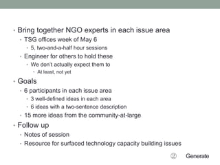 • Bring together NGO experts in each issue area
• TSG offices week of May 6
• 5, two-and-a-half hour sessions
• Engineer for others to hold these
• We don’t actually expect them to
• At least, not yet
• Goals
• 6 participants in each issue area
• 3 well-defined ideas in each area
• 6 ideas with a two-sentence description
• 15 more ideas from the community-at-large
• Follow up
• Notes of session
• Resource for surfaced technology capacity building issues
② Generate
 