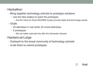 • Hackathon
• Bring together technology activists to prototype solutions
• Use the Idea Gallery to spark the prototypes
• And the Hack for Good README Guides provide detail and technology assets
• Goals
• 25 attendees in real world; 20 virtual attendees
• X prototypes
• We can better estimate this after the Generator Session
• Hackers-at-Large
• Outreach to the broad community of technology activists
• Invite them to submit prototypes
③ Build
 