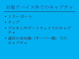 対象デバイス外でのキャプチャ
• ミラー ポート
• タップ
• プロキシやゲートウェイでのキャプ
  チャ
• 通信の対向側（サーバー側）での
  キャプチャ
 