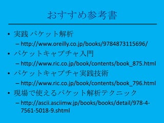 おすすめ参考書
• 実践 パケット解析
 – http://www.oreilly.co.jp/books/9784873115696/
• パケットキャプチャ入門
 – http://www.ric.co.jp/book/contents/book_875.html
• パケットキャプチャ実践技術
 – http://www.ric.co.jp/book/contents/book_796.html
• 現場で使えるパケット解析テクニック
 – http://ascii.asciimw.jp/books/books/detail/978-4-
   7561-5018-9.shtml
 