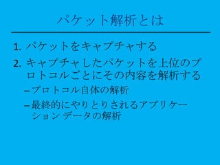 パケット解析とは
1. パケットをキャプチャする
2. キャプチャしたパケットを上位のプ
   ロトコルごとにその内容を解析する
 – プロトコル自体の解析
 – 最終的にやりとりされるアプリケー
   ション データの解析
 